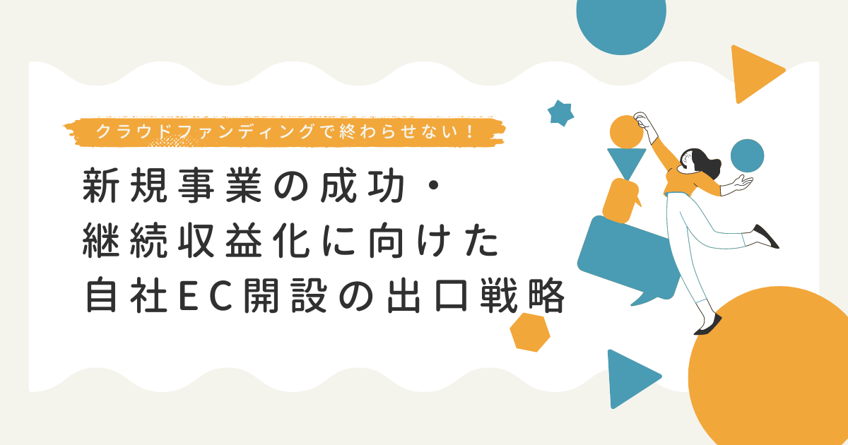 クラウドファンディングだけで終わらせない。新規事業の成功・継続収益化に向けた自社EC開設の出口戦略