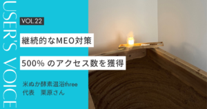 【User's Voice #22】継続的なMEO対策で500% のアクセス数を獲得｜米ぬか酵素温浴three 栗原さん